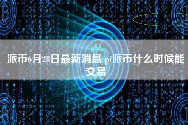 派币6月28日最新消息 pi派币什么时候能交易