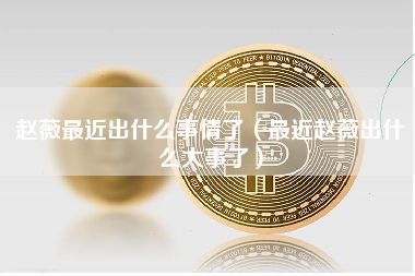 赵薇最近出什么事情了（最近赵薇出什么大事了）