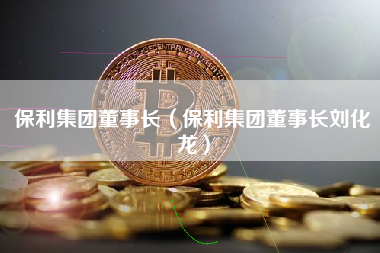 保利集团董事长（保利集团董事长刘化龙）