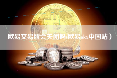欧易交易所会关闭吗(欧易okx中国站）